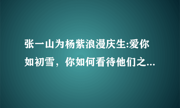 张一山为杨紫浪漫庆生:爱你如初雪，你如何看待他们之间的这种友情？