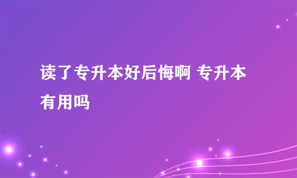 读了专升本好后悔啊 专升本有用吗