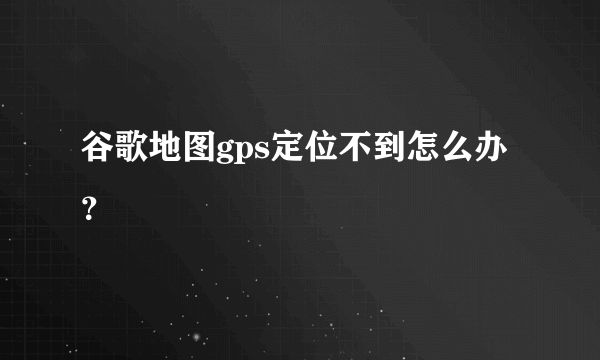 谷歌地图gps定位不到怎么办？