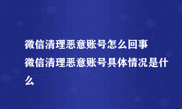 微信清理恶意账号怎么回事 微信清理恶意账号具体情况是什么