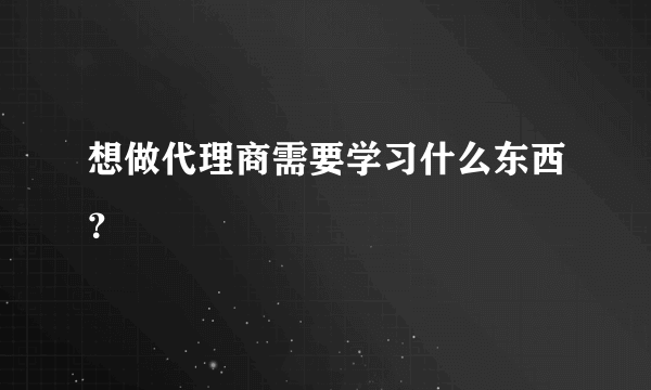 想做代理商需要学习什么东西？