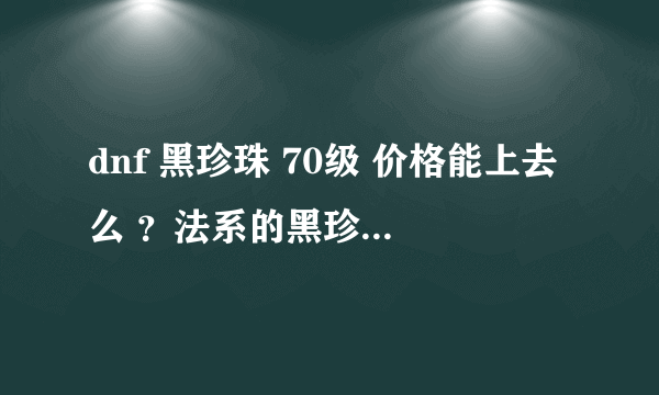 dnf 黑珍珠 70级 价格能上去么 ？法系的黑珍珠和力系的骨节 应该不分差别呀？