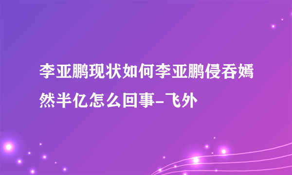 李亚鹏现状如何李亚鹏侵吞嫣然半亿怎么回事-飞外