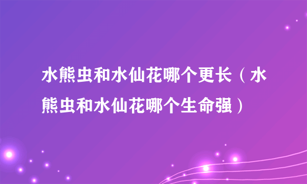 水熊虫和水仙花哪个更长（水熊虫和水仙花哪个生命强）