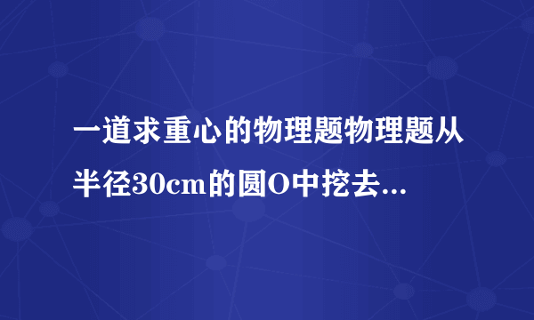 一道求重心的物理题物理题从半径30cm的圆O中挖去一个半径15cm的小圆O1,小圆内切于大圆,求该纸片的重心C到O的距离