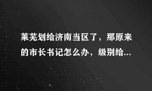 莱芜划给济南当区了，那原来的市长书记怎么办，级别给降了吗？