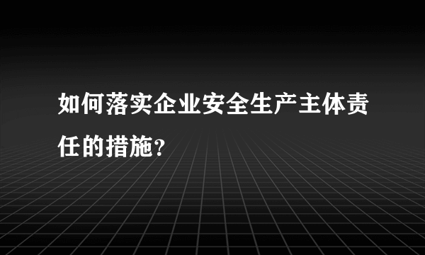 如何落实企业安全生产主体责任的措施？