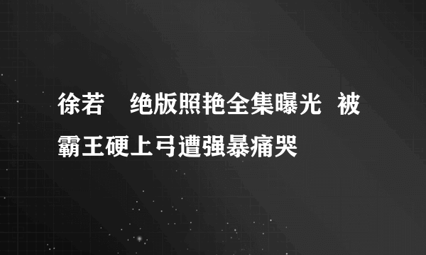 徐若瑄绝版照艳全集曝光  被霸王硬上弓遭强暴痛哭