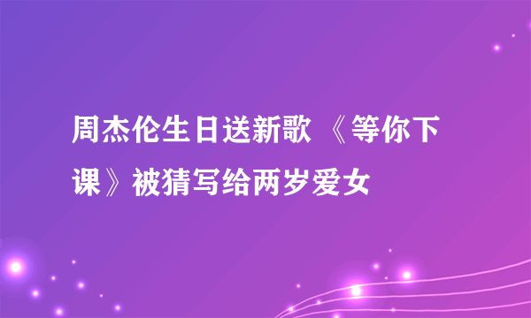 周杰伦生日送新歌 《等你下课》被猜写给两岁爱女