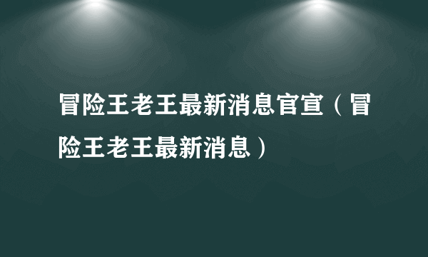 冒险王老王最新消息官宣（冒险王老王最新消息）