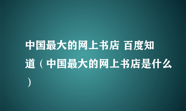 中国最大的网上书店 百度知道（中国最大的网上书店是什么）