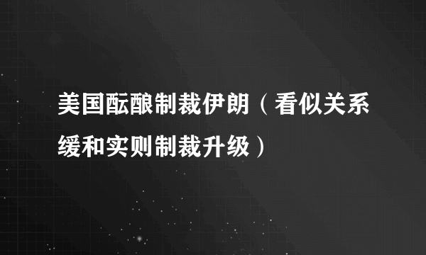 美国酝酿制裁伊朗（看似关系缓和实则制裁升级）