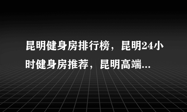 昆明健身房排行榜，昆明24小时健身房推荐，昆明高端健身房有哪些<2022>