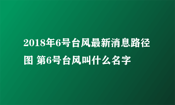 2018年6号台风最新消息路径图 第6号台风叫什么名字