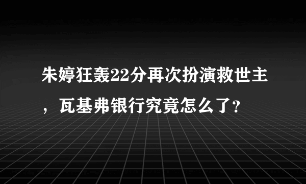 朱婷狂轰22分再次扮演救世主，瓦基弗银行究竟怎么了？