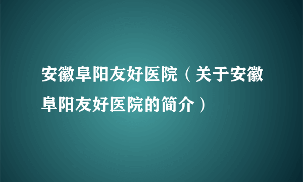 安徽阜阳友好医院（关于安徽阜阳友好医院的简介）