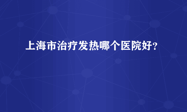 上海市治疗发热哪个医院好？