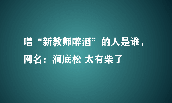 唱“新教师醉酒”的人是谁，网名：涧底松 太有柴了