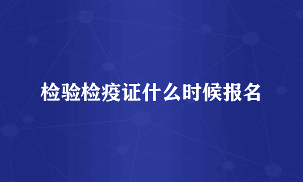 检验检疫证什么时候报名