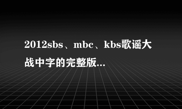 2012sbs、mbc、kbs歌谣大战中字的完整版高清（最好是超清！）下载或视频~~！