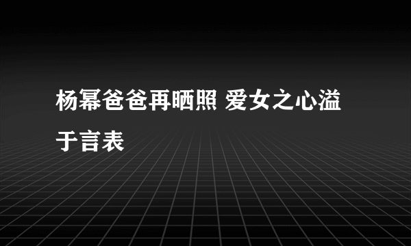 杨幂爸爸再晒照 爱女之心溢于言表