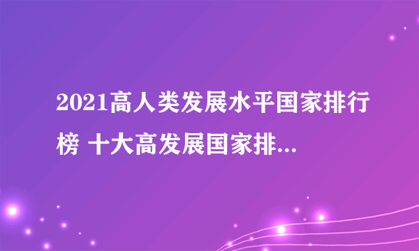 2021高人类发展水平国家排行榜 十大高发展国家排名 人类发展指数高的国家