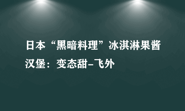 日本“黑暗料理”冰淇淋果酱汉堡：变态甜-飞外