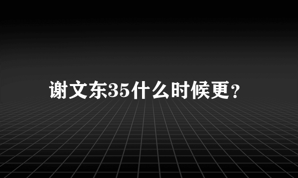 谢文东35什么时候更？