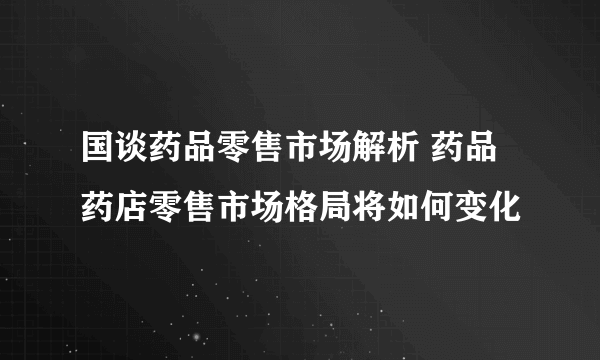 国谈药品零售市场解析 药品药店零售市场格局将如何变化