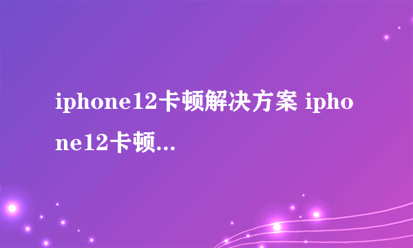 iphone12卡顿解决方案 iphone12卡顿是什么原因