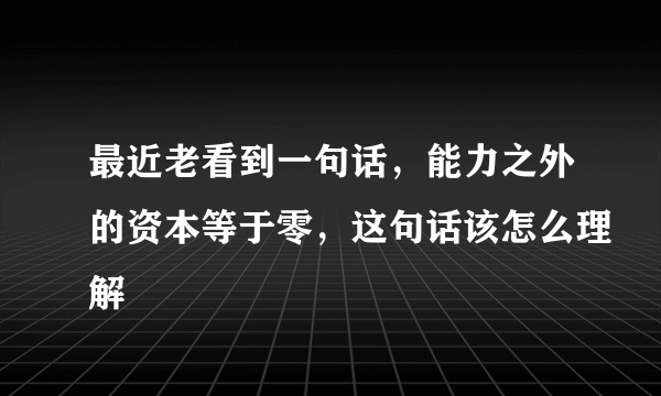 最近老看到一句话，能力之外的资本等于零，这句话该怎么理解