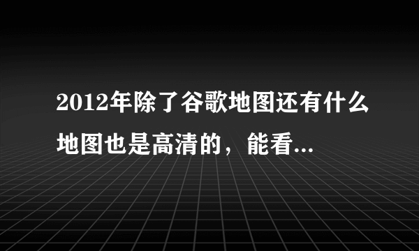 2012年除了谷歌地图还有什么地图也是高清的，能看清一些地方的？