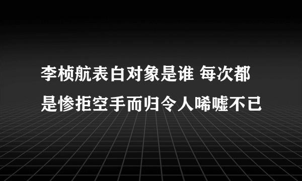 李桢航表白对象是谁 每次都是惨拒空手而归令人唏嘘不已