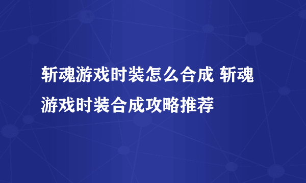 斩魂游戏时装怎么合成 斩魂游戏时装合成攻略推荐