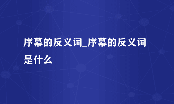 序幕的反义词_序幕的反义词是什么