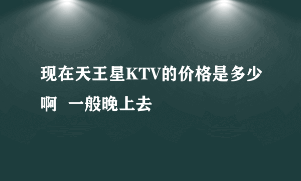 现在天王星KTV的价格是多少啊  一般晚上去