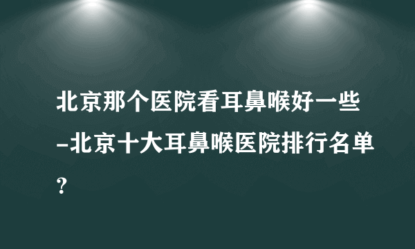 北京那个医院看耳鼻喉好一些-北京十大耳鼻喉医院排行名单？