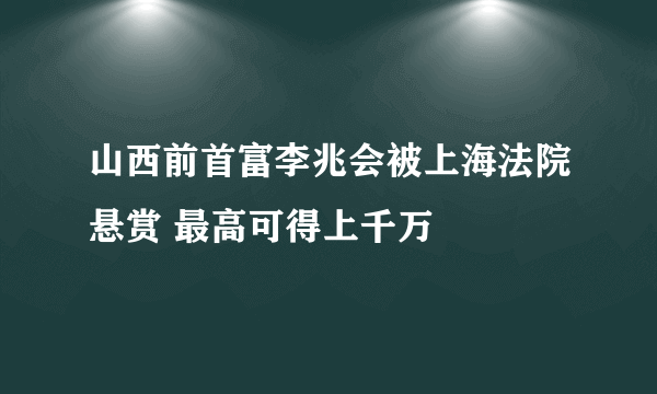 山西前首富李兆会被上海法院悬赏 最高可得上千万