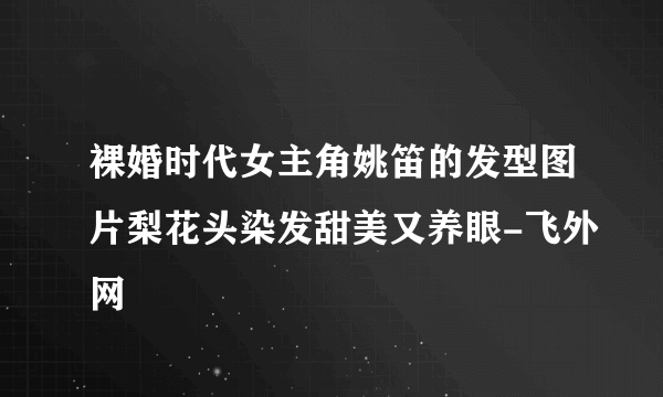 裸婚时代女主角姚笛的发型图片梨花头染发甜美又养眼-飞外网