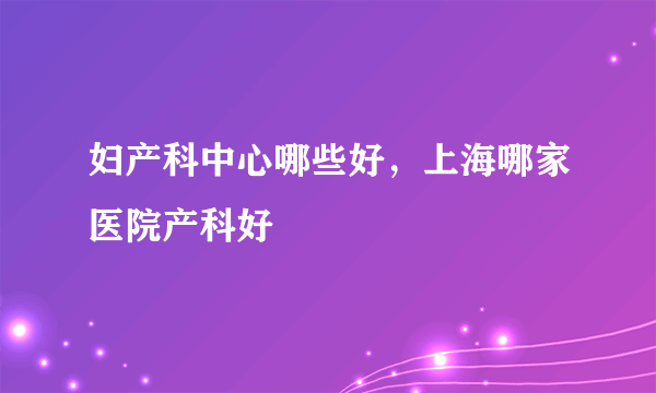 妇产科中心哪些好，上海哪家医院产科好