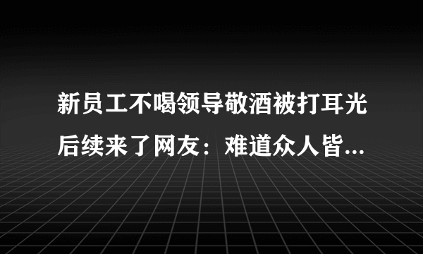 新员工不喝领导敬酒被打耳光后续来了网友：难道众人皆醉我独醒就是错吗-飞外网