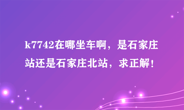 k7742在哪坐车啊，是石家庄站还是石家庄北站，求正解！