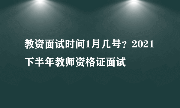 教资面试时间1月几号？2021下半年教师资格证面试