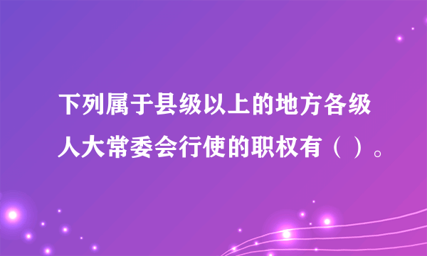 下列属于县级以上的地方各级人大常委会行使的职权有（）。