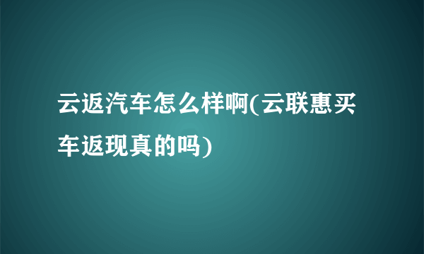 云返汽车怎么样啊(云联惠买车返现真的吗)