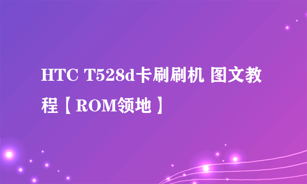 HTC T528d卡刷刷机 图文教程【ROM领地】