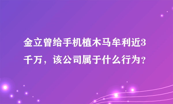 金立曾给手机植木马牟利近3千万，该公司属于什么行为？