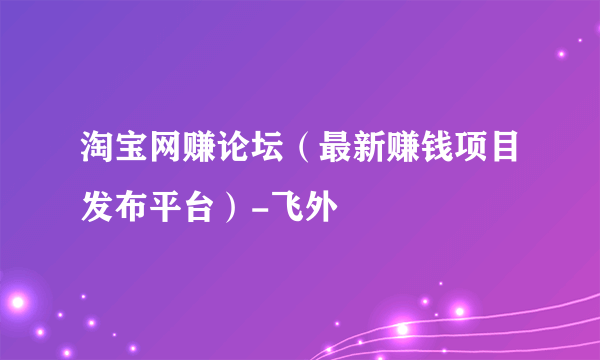 淘宝网赚论坛（最新赚钱项目发布平台）-飞外