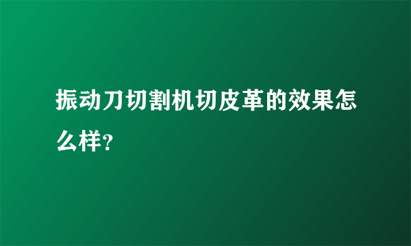 振动刀切割机切皮革的效果怎么样？