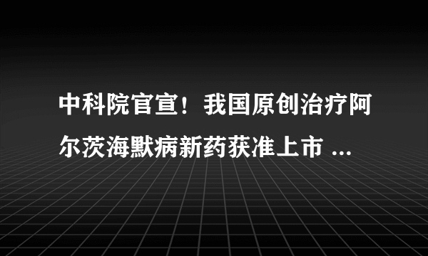 中科院官宣！我国原创治疗阿尔茨海默病新药获准上市 结束该领域全球17年无新药上市历史